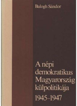 Balogh Sándor - A népi demokratikus Magyarország külpolitikája 1945-1947