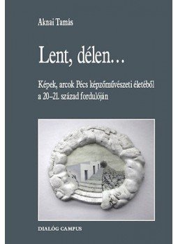 Aknai Tamás - Lent, délen... - Képek, arcok Pécs képzőművészeti életéből a 20-21. század fordulóján Aknai Tamás - Lent, délen... - Képek, arcok Pécs képzőművészeti életéből a 20-21. század fordulóján, Budapest 2013 antikvár könyv