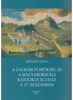 Molnár Antal - A Zágrábi püspökség és a magyarországi katolikus egyház a 17. században, Budapest 2012 antikvár könyv