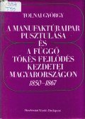 Tolnai György - A manufaktúraipar pusztulása és a függő tőkés fejlődés kezdetei Magyarországon 1850-1867