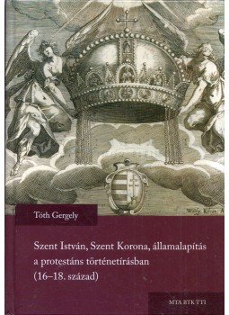 Tóth Gergely - Szent István, Szent Korona, államalapítás a protestáns történetírásban (16-18. század) (dedikált), Budapest 2016 antikvár könyv