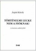 Árpás Károly - TÖRTÉNELMI LECKE NEM A FIÓKNAK! A TÖRTÉNÉSZ MŰHELYÉBŐL