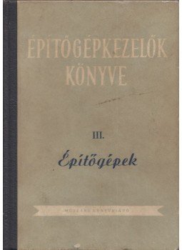Lőrinc Gáspár, Blum Gábor, Mike János, Horváth Kálmán, Tuschák György, Szathmáry József, Balásházy Imre, Haag Dezső - Épitőgépkezelők könyve III. Építőgépek Lőrinc Gáspár, Blum Gábor, Mike János, Horváth Kálmán, Tuschák György, Szathmáry József, Balásházy Imre, Haag Dezső - Épitőgépkezelők könyve III. Építőgépek, Budapest 1955 antikvár könyv
